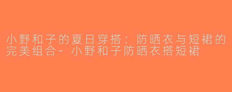 小野和子的夏日穿搭：防晒衣与短裙的完美组合-小野和子防晒衣搭短裙