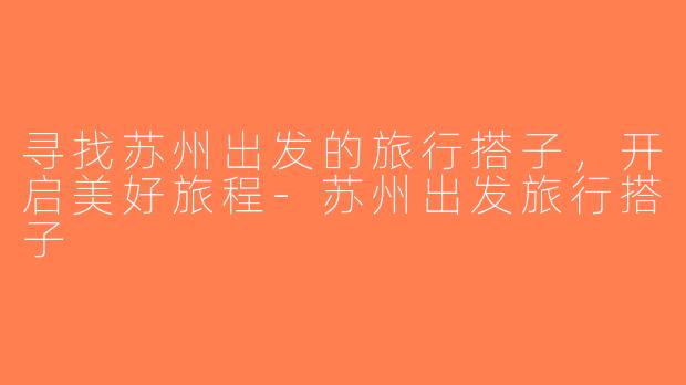 寻找苏州出发的旅行搭子，开启美好旅程-苏州出发旅行搭子
