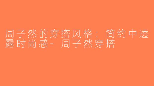 周子然的穿搭风格：简约中透露时尚感-周子然穿搭