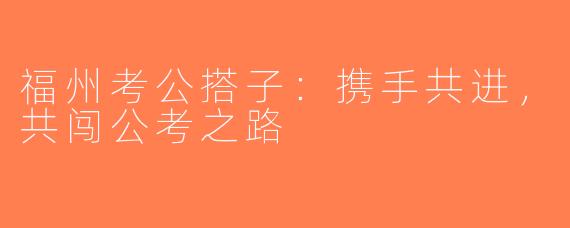 福州考公搭子：携手共进，共闯公考之路