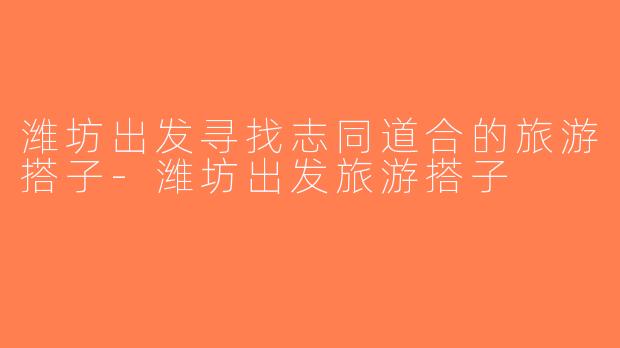 潍坊出发寻找志同道合的旅游搭子-潍坊出发旅游搭子