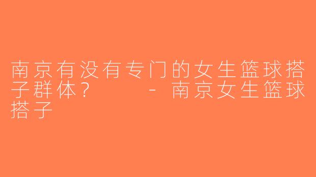南京有没有专门的女生篮球搭子群体？  -南京女生篮球搭子