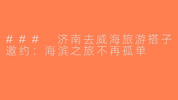### 济南去威海旅游搭子邀约：海滨之旅不再孤单