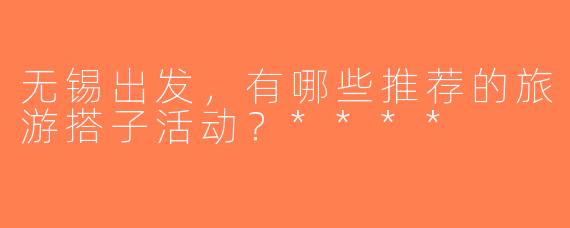 无锡出发，有哪些推荐的旅游搭子活动？****