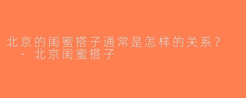 北京的闺蜜搭子通常是怎样的关系？  -北京闺蜜搭子