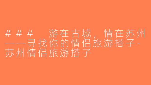 ### 游在古城，情在苏州——寻找你的情侣旅游搭子-苏州情侣旅游搭子
