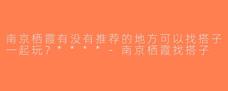 南京栖霞有没有推荐的地方可以找搭子一起玩？****-南京栖霞找搭子