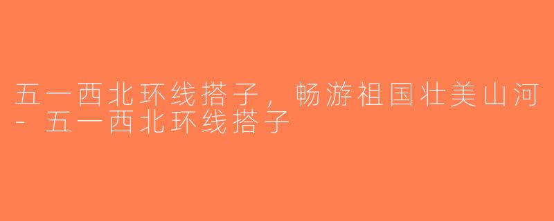 五一西北环线搭子，畅游祖国壮美山河-五一西北环线搭子