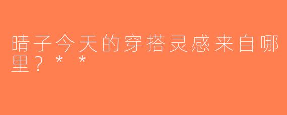 晴子今天的穿搭灵感来自哪里？**