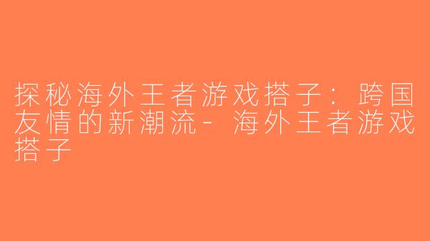 探秘海外王者游戏搭子：跨国友情的新潮流-海外王者游戏搭子