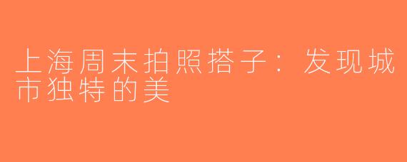 上海周末拍照搭子：发现城市独特的美