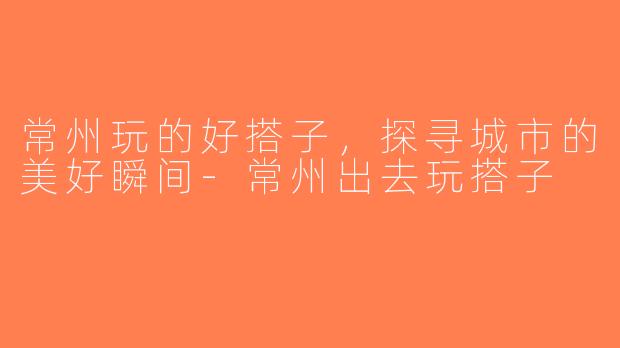 常州玩的好搭子，探寻城市的美好瞬间-常州出去玩搭子