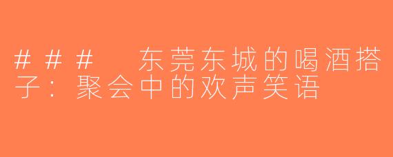 ### 东莞东城的喝酒搭子：聚会中的欢声笑语