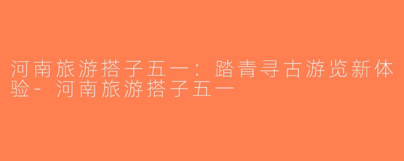 河南旅游搭子五一：踏青寻古游览新体验-河南旅游搭子五一