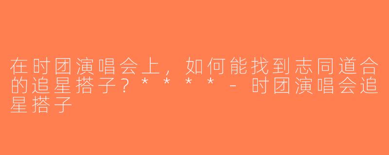 在时团演唱会上，如何能找到志同道合的追星搭子？****-时团演唱会追星搭子