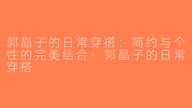 郭晶子的日常穿搭：简约与个性的完美结合-郭晶子的日常穿搭