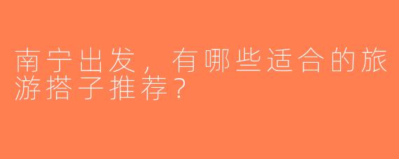 南宁出发，有哪些适合的旅游搭子推荐？