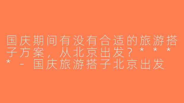 国庆期间有没有合适的旅游搭子方案，从北京出发？****-国庆旅游搭子北京出发