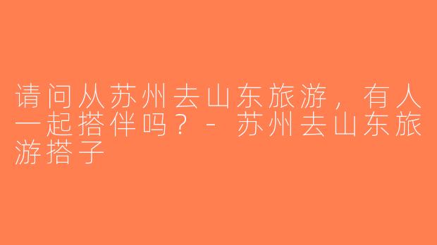 请问从苏州去山东旅游，有人一起搭伴吗？-苏州去山东旅游搭子
