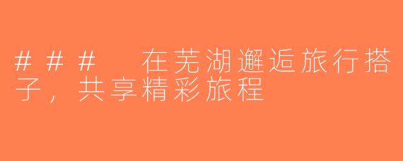 ### 在芜湖邂逅旅行搭子，共享精彩旅程