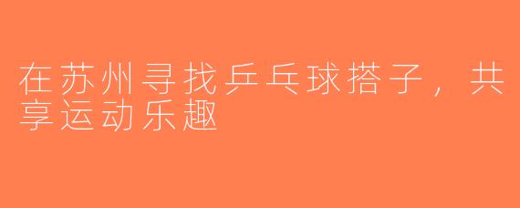 在苏州寻找乒乓球搭子，共享运动乐趣