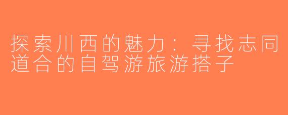 探索川西的魅力：寻找志同道合的自驾游旅游搭子