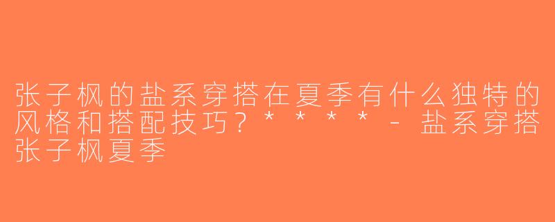 张子枫的盐系穿搭在夏季有什么独特的风格和搭配技巧？****-盐系穿搭张子枫夏季
