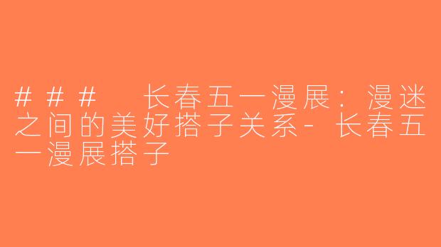 ### 长春五一漫展：漫迷之间的美好搭子关系-长春五一漫展搭子