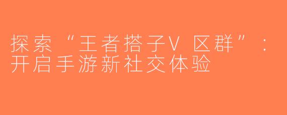 探索“王者搭子V区群”：开启手游新社交体验