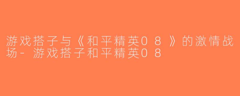 游戏搭子与《和平精英08》的激情战场-游戏搭子和平精英08