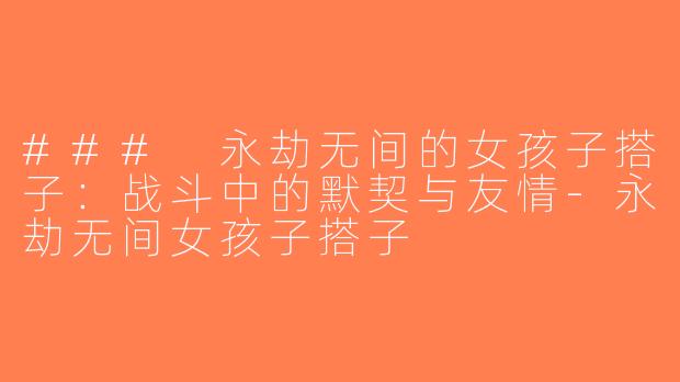 ### 永劫无间的女孩子搭子：战斗中的默契与友情-永劫无间女孩子搭子
