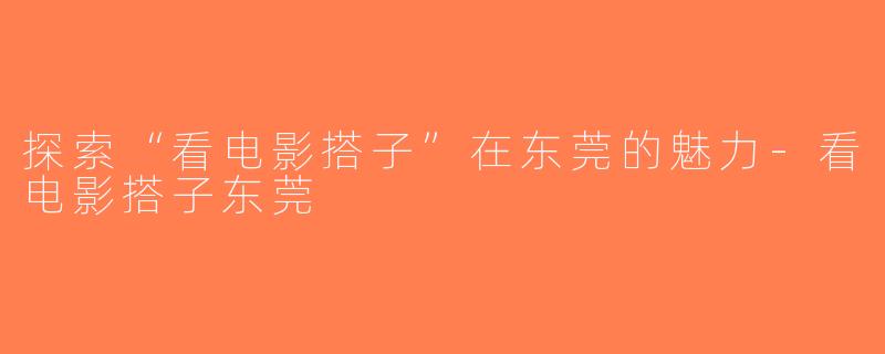 探索“看电影搭子”在东莞的魅力-看电影搭子东莞