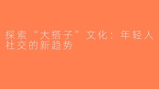 探索“大搭子”文化：年轻人社交的新趋势
