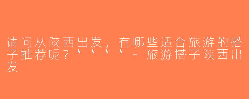 请问从陕西出发，有哪些适合旅游的搭子推荐呢？****-旅游搭子陕西出发