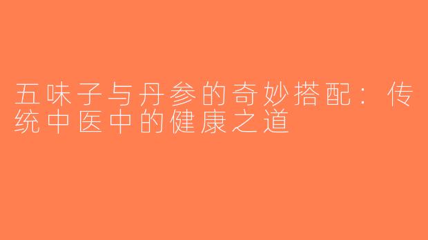 五味子与丹参的奇妙搭配：传统中医中的健康之道