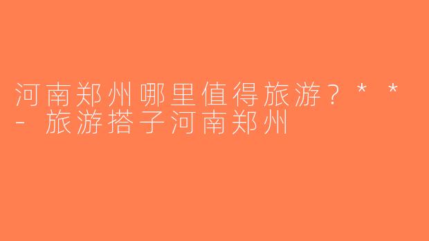河南郑州哪里值得旅游？**-旅游搭子河南郑州