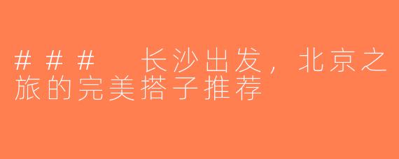 ### 长沙出发，北京之旅的完美搭子推荐