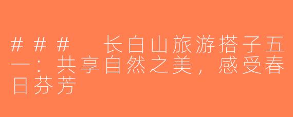 ### 长白山旅游搭子五一：共享自然之美，感受春日芬芳