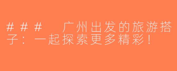 ### 广州出发的旅游搭子：一起探索更多精彩！