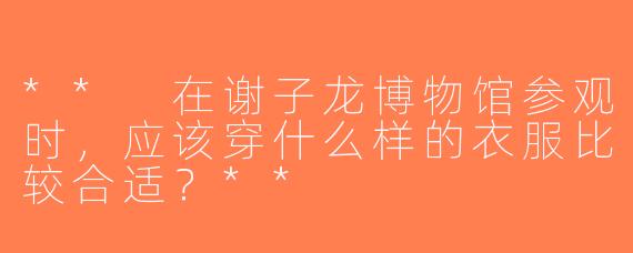 ** 在谢子龙博物馆参观时，应该穿什么样的衣服比较合适？**