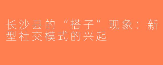 长沙县的“搭子”现象：新型社交模式的兴起