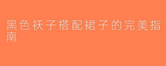 黑色袄子搭配裙子的完美指南