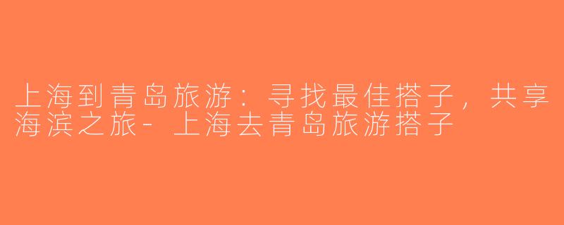 上海到青岛旅游：寻找最佳搭子，共享海滨之旅-上海去青岛旅游搭子