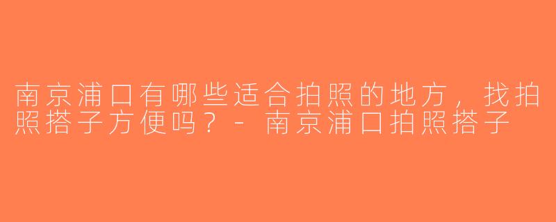 南京浦口有哪些适合拍照的地方，找拍照搭子方便吗？-南京浦口拍照搭子