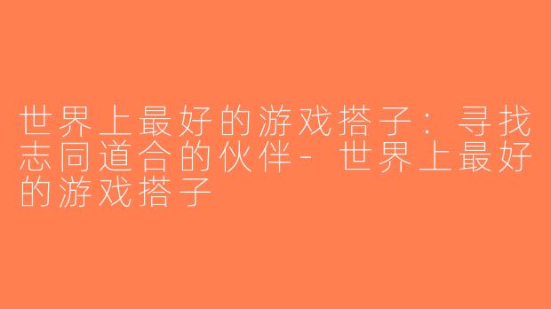 世界上最好的游戏搭子：寻找志同道合的伙伴-世界上最好的游戏搭子