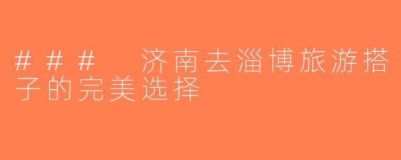 ### 济南去淄博旅游搭子的完美选择
