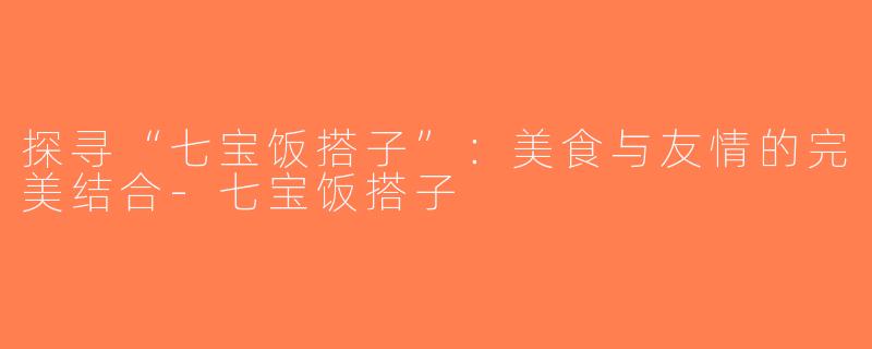 探寻“七宝饭搭子”：美食与友情的完美结合-七宝饭搭子