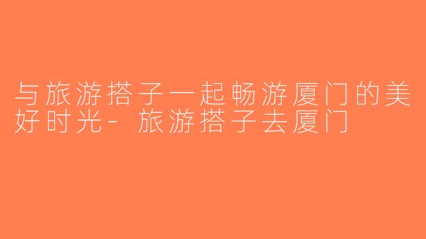 与旅游搭子一起畅游厦门的美好时光-旅游搭子去厦门