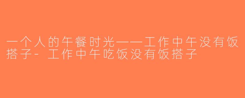 一个人的午餐时光——工作中午没有饭搭子-工作中午吃饭没有饭搭子