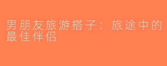 男朋友旅游搭子：旅途中的最佳伴侣